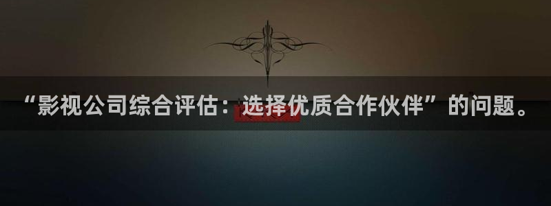 国产成人午夜91精品麻豆剧场：“影视公司综合评估：选择优质合作伙伴”的问题。